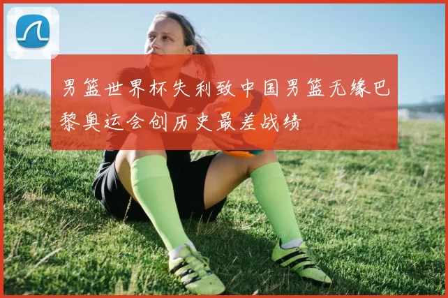 男篮世界杯失利致中国男篮无缘巴黎奥运会创历史最差战绩