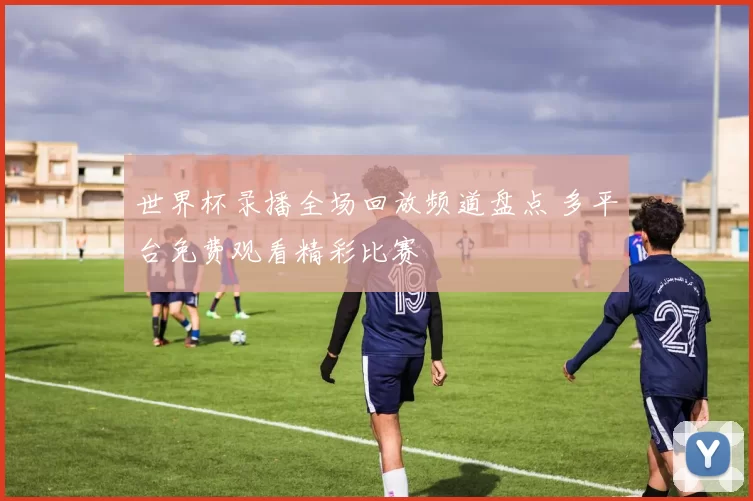 世界杯录播全场回放频道盘点 多平台免费观看精彩比赛