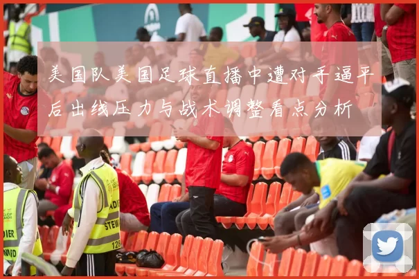 美国队美国足球直播中遭对手逼平后出线压力与战术调整看点分析