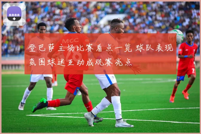 登巴萨主场比赛看点一览 球队表现氛围球迷互动成观赛亮点