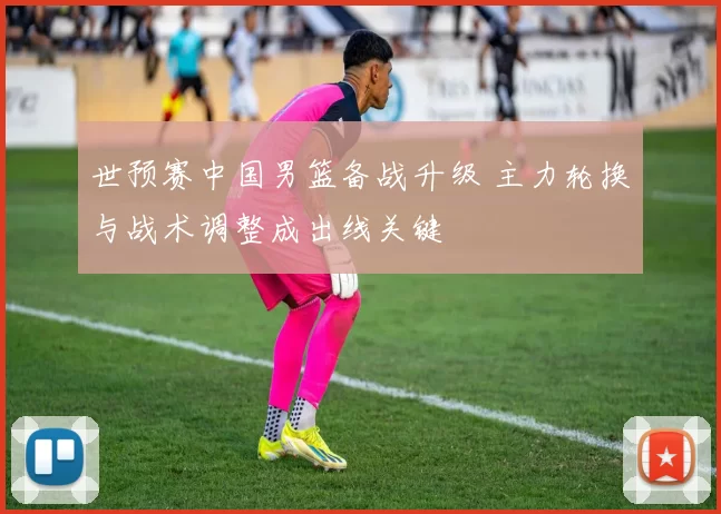 世预赛中国男篮备战升级 主力轮换与战术调整成出线关键