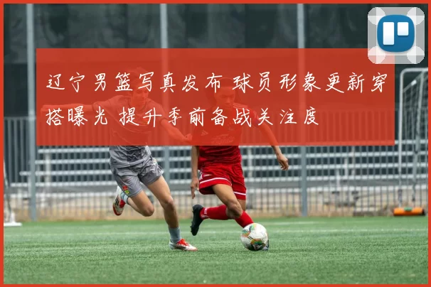 辽宁男篮写真发布 球员形象更新穿搭曝光 提升季前备战关注度