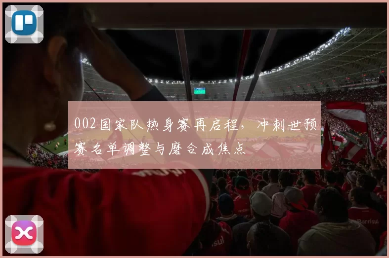 002国家队热身赛再启程,冲刺世预赛名单调整与磨合成焦点