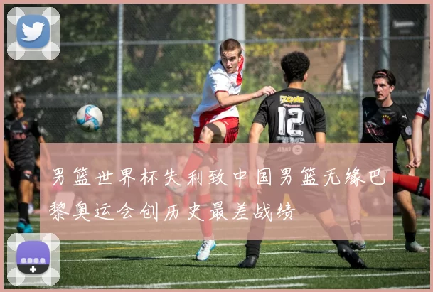 男篮世界杯失利致中国男篮无缘巴黎奥运会创历史最差战绩