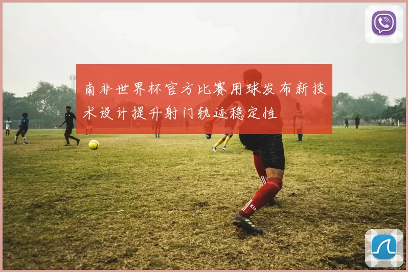 南非世界杯官方比赛用球发布新技术设计提升射门轨迹稳定性