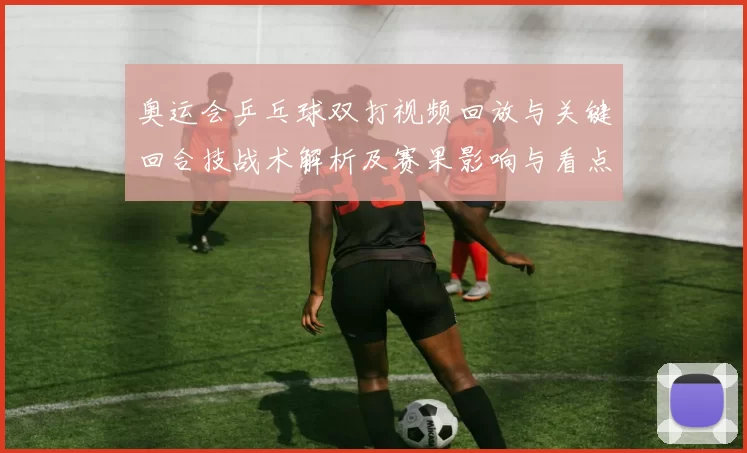 奥运会乒乓球双打视频回放与关键回合技战术解析及赛果影响与看点