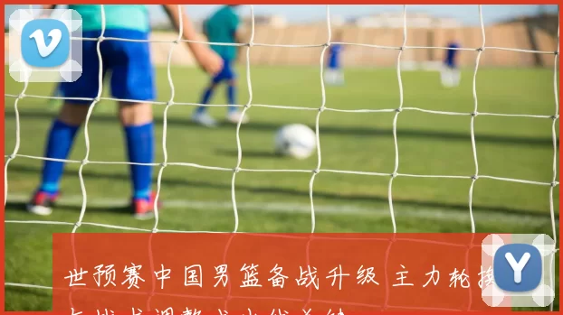 世预赛中国男篮备战升级 主力轮换与战术调整成出线关键