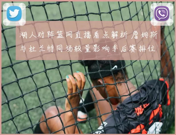 湖人对阵篮网直播看点解析 詹姆斯与杜兰特同场较量影响季后赛排位