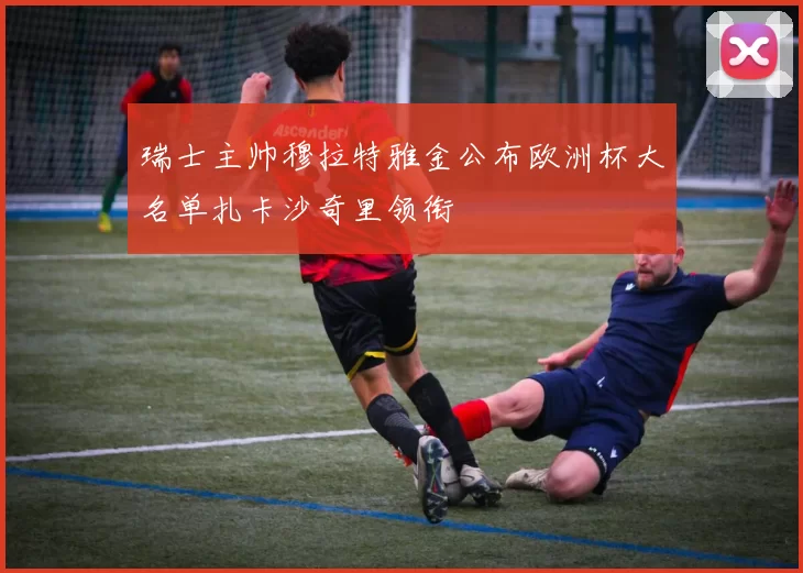 瑞士主帅穆拉特雅金公布欧洲杯大名单扎卡沙奇里领衔