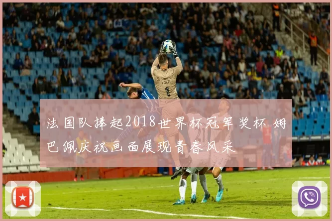 法国队捧起2018世界杯冠军奖杯 姆巴佩庆祝画面展现青春风采