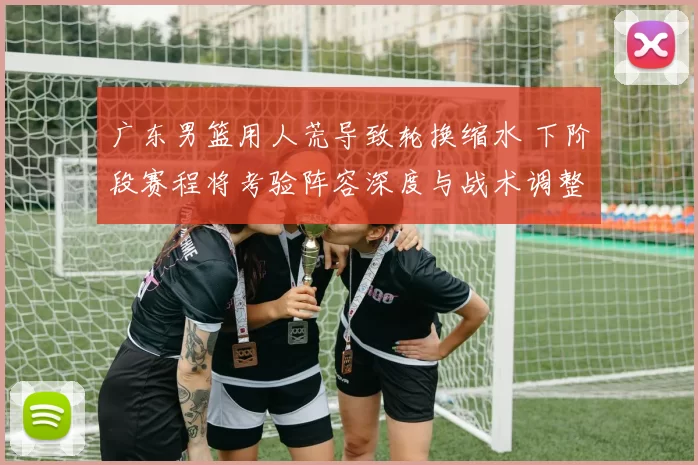 广东男篮用人荒导致轮换缩水 下阶段赛程将考验阵容深度与战术调整