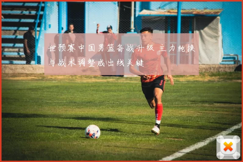 世预赛中国男篮备战升级 主力轮换与战术调整成出线关键