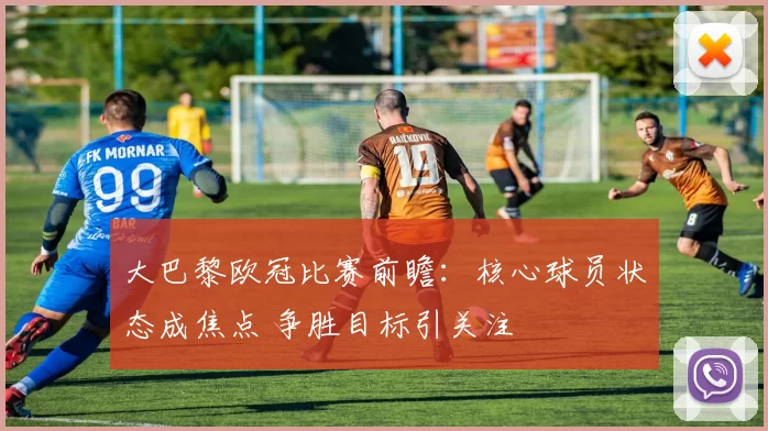 大巴黎欧冠比赛前瞻:核心球员状态成焦点 争胜目标引关注