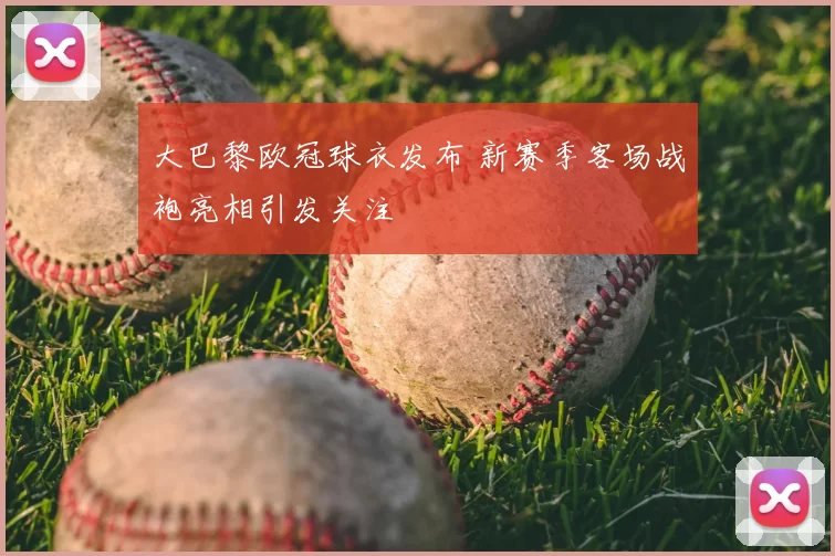 大巴黎欧冠球衣发布 新赛季客场战袍亮相引发关注