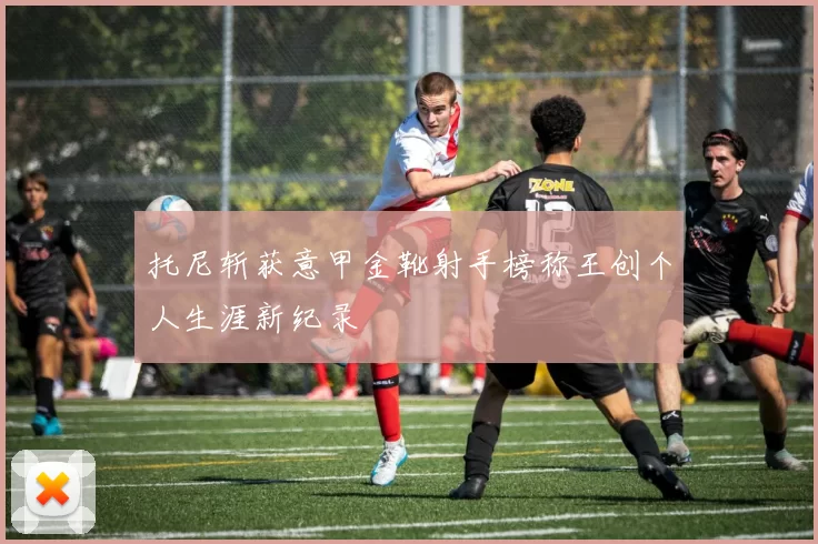 托尼斩获意甲金靴射手榜称王创个人生涯新纪录