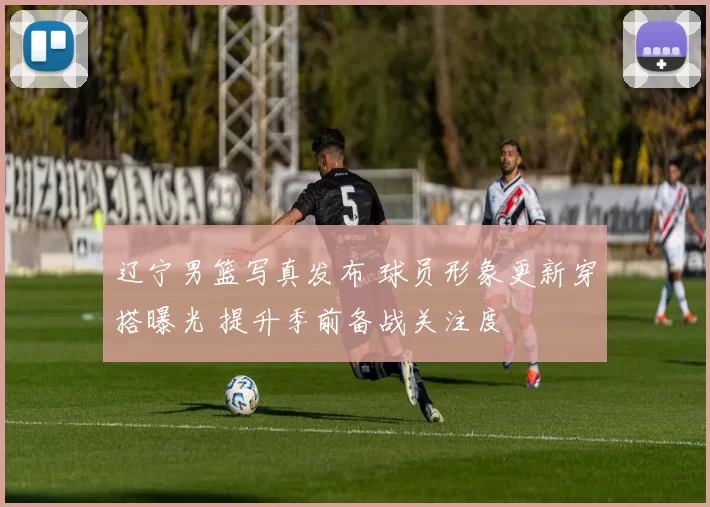 辽宁男篮写真发布 球员形象更新穿搭曝光 提升季前备战关注度