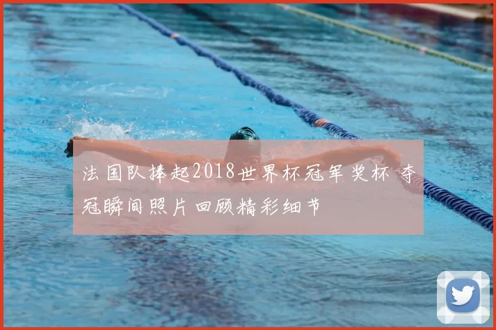 法国队捧起2018世界杯冠军奖杯 夺冠瞬间照片回顾精彩细节