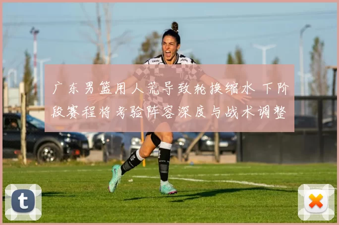 广东男篮用人荒导致轮换缩水 下阶段赛程将考验阵容深度与战术调整