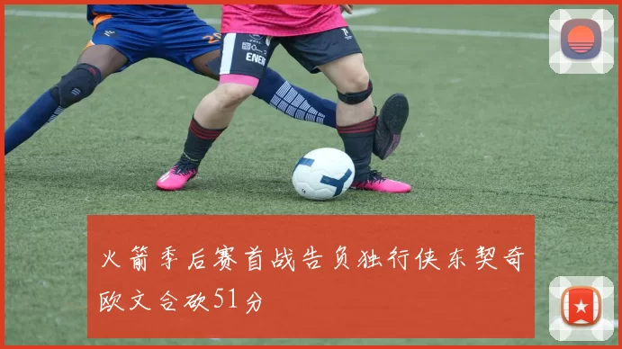 火箭季后赛首战告负独行侠东契奇欧文合砍51分