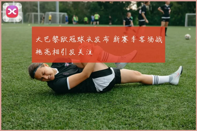 大巴黎欧冠球衣发布 新赛季客场战袍亮相引发关注