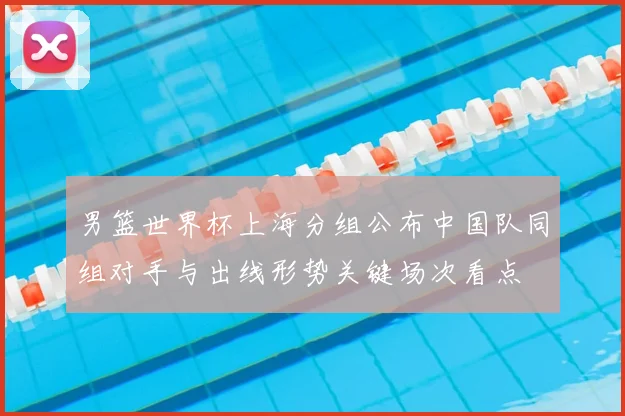 男篮世界杯上海分组公布中国队同组对手与出线形势关键场次看点