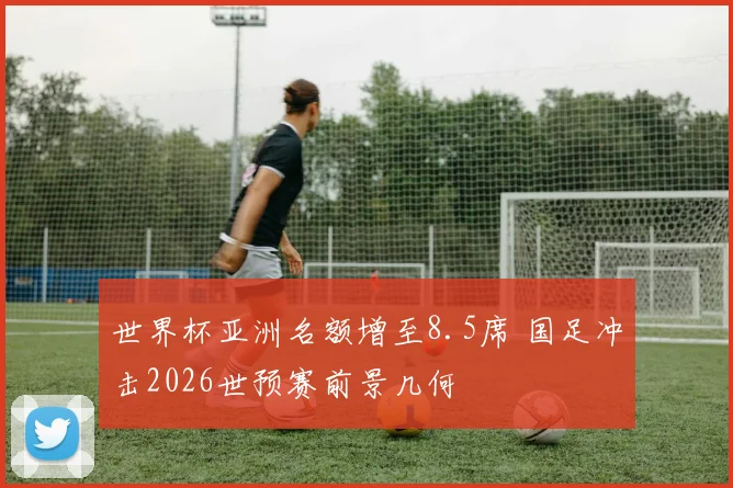 世界杯亚洲名额增至8.5席 国足冲击2026世预赛前景几何
