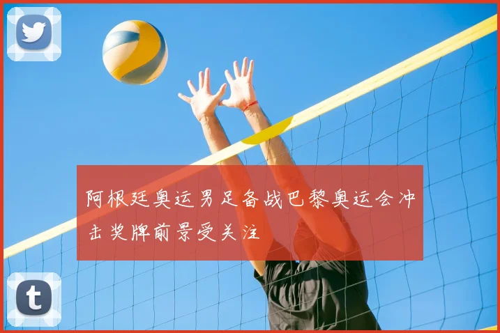阿根廷奥运男足备战巴黎奥运会冲击奖牌前景受关注