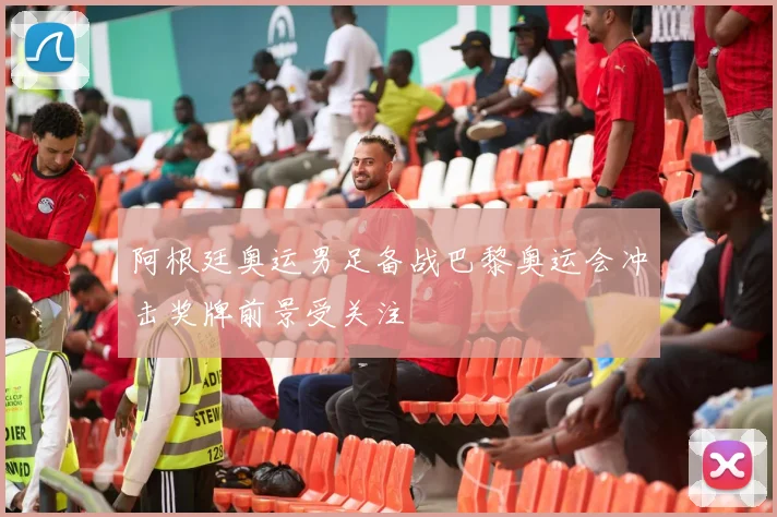 阿根廷奥运男足备战巴黎奥运会冲击奖牌前景受关注