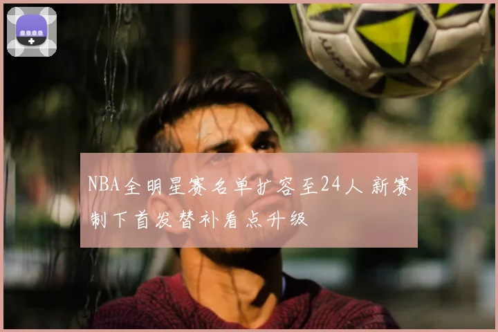 NBA全明星赛名单扩容至24人 新赛制下首发替补看点升级