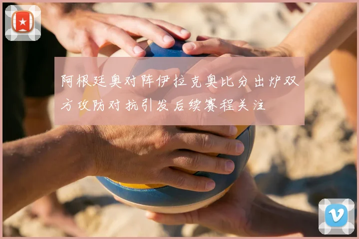 阿根廷奥对阵伊拉克奥比分出炉双方攻防对抗引发后续赛程关注