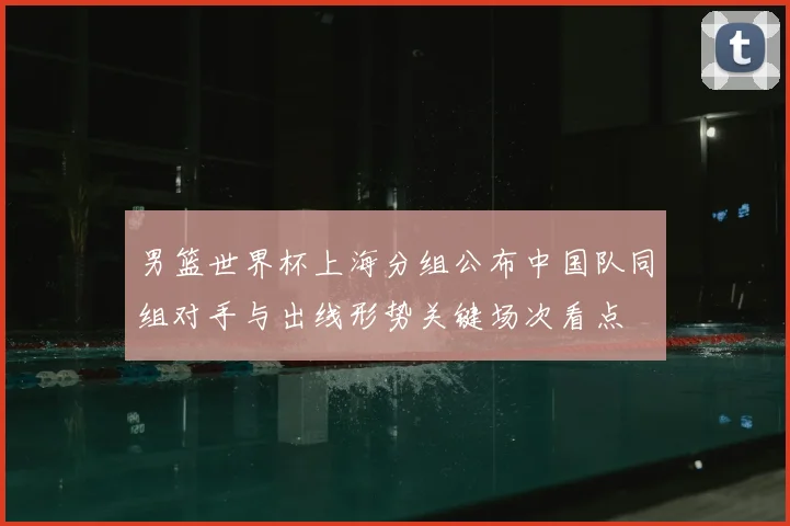 男篮世界杯上海分组公布中国队同组对手与出线形势关键场次看点