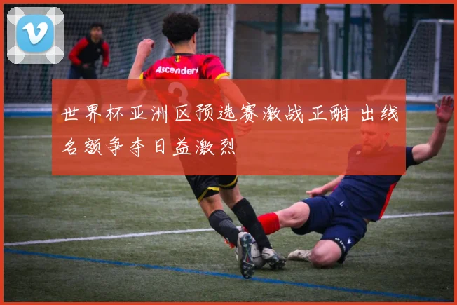 世界杯亚洲区预选赛激战正酣 出线名额争夺日益激烈