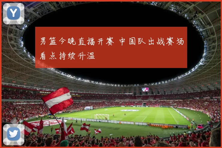 男篮今晚直播开赛 中国队出战赛场看点持续升温