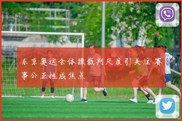 东京奥运会体操裁判尺度引关注 赛事公正性成焦点