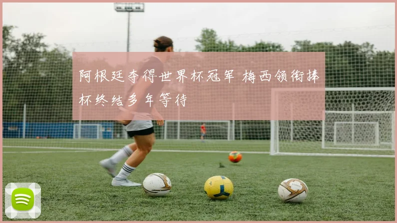 阿根廷夺得世界杯冠军 梅西领衔捧杯终结多年等待