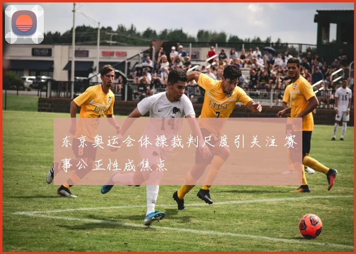 东京奥运会体操裁判尺度引关注 赛事公正性成焦点