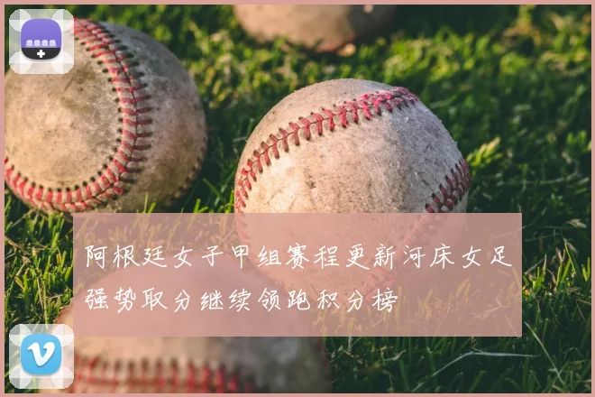 阿根廷女子甲组赛程更新河床女足强势取分继续领跑积分榜