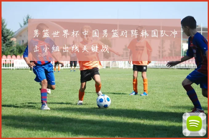 男篮世界杯中国男篮对阵韩国队冲击小组出线关键战