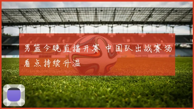 男篮今晚直播开赛 中国队出战赛场看点持续升温